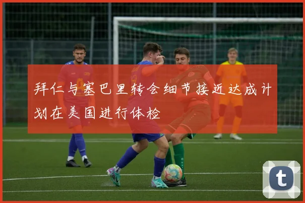 拜仁与塞巴里转会细节接近达成计划在美国进行体检