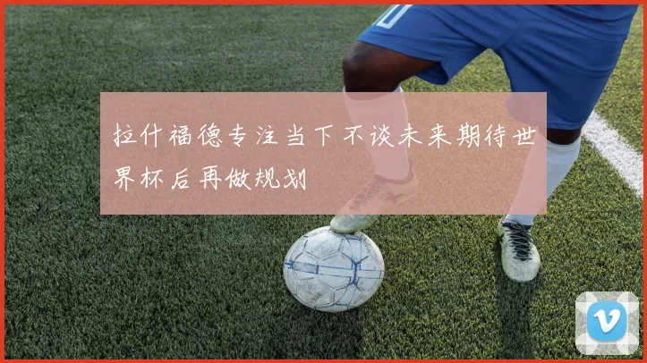 拉什福德专注当下不谈未来期待世界杯后再做规划