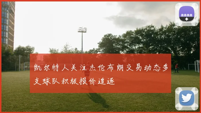 凯尔特人关注杰伦布朗交易动态多支球队积极报价追逐