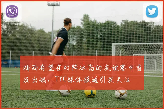 梅西有望在对阵冰岛的友谊赛中首发出战，TYC媒体报道引发关注