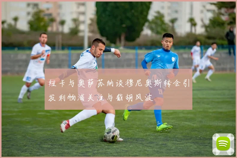 纽卡与奥萨苏纳谈穆尼奥斯转会引发利物浦关注与截胡风波