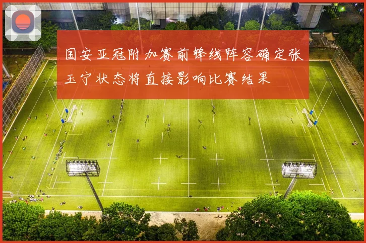 国安亚冠附加赛前锋线阵容确定张玉宁状态将直接影响比赛结果