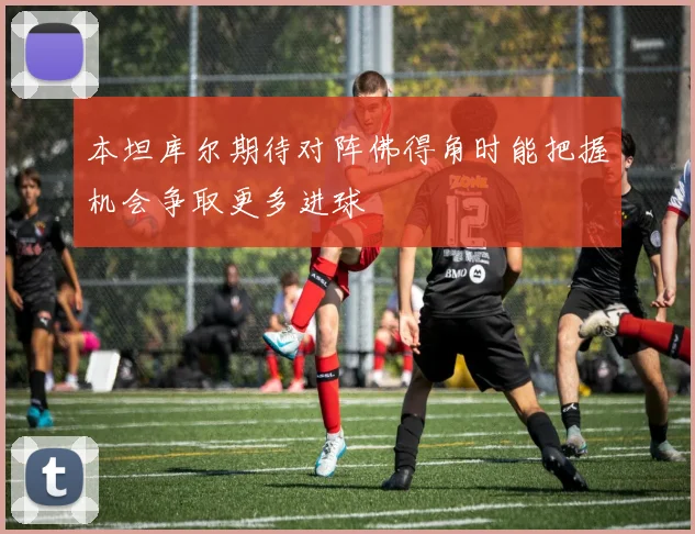 本坦库尔期待对阵佛得角时能把握机会争取更多进球