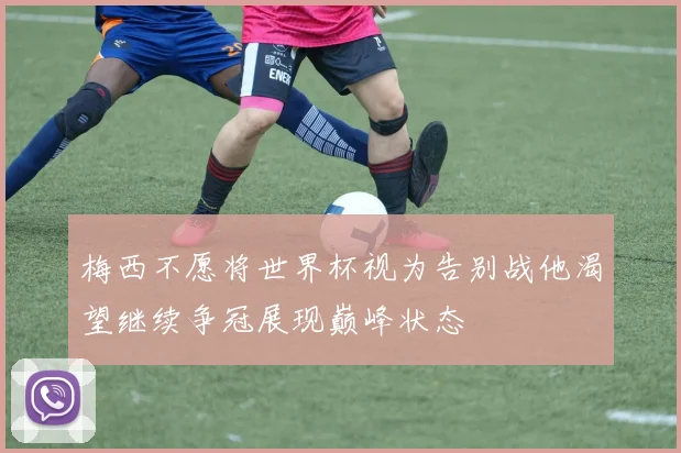 梅西不愿将世界杯视为告别战他渴望继续争冠展现巅峰状态