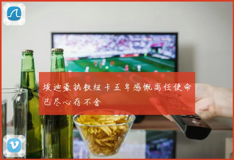 埃迪豪执教纽卡五年感慨离任使命已尽心存不舍