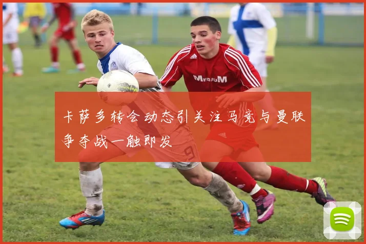 卡萨多转会动态引关注马竞与曼联争夺战一触即发