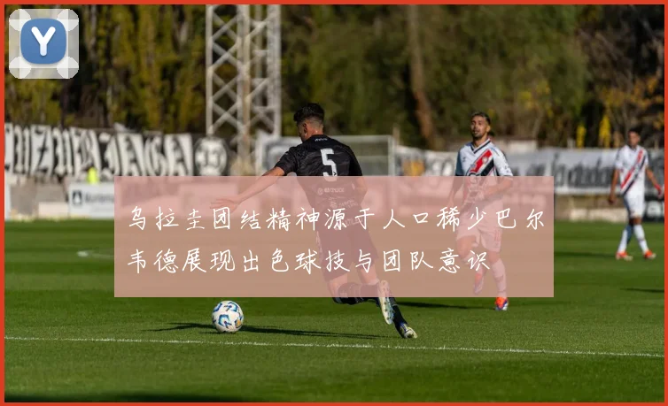 乌拉圭团结精神源于人口稀少巴尔韦德展现出色球技与团队意识